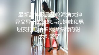  最新封神极品乱伦海角大神异父异母的妹妹后续妹妹和男朋友打电话被我操爆精内射 太刺激了