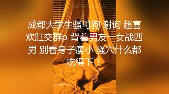 成都大学生骚母狗 谢询 超喜欢肛交群p 背着男友一女战四男 别看身子瘦小 骚穴什么都吃得下！