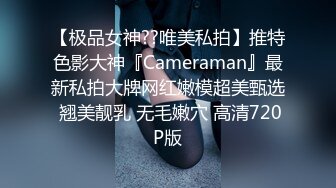 【极品女神??唯美私拍】推特色影大神『Cameraman』最新私拍大牌网红嫩模超美甄选 翘美靓乳 无毛嫩穴 高清720P版