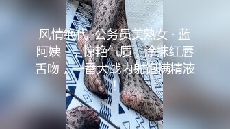 风情绝代 ·公务员美熟女 · 蓝阿姨 · ，惊艳气质，涂抹红唇舌吻，一番大战内射饱满精液！