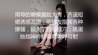 周导的嫩模露脸大秀，齐逼短裙诱惑高跟，听狼友指挥各种撩骚，脱光了自慰骚穴，跳蛋抽插呻吟好骚啊呻吟可射