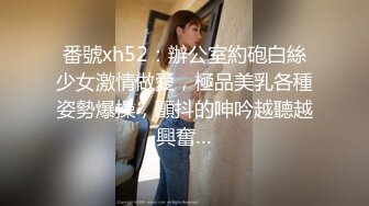 番號xh52：辦公室約砲白絲少女激情做愛，極品美乳各種姿勢爆操，顫抖的呻吟越聽越興奮…