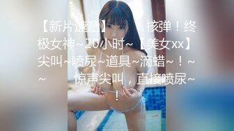 【新片速遞】  ✨✨✨核弹！终极女神~20小时~【美女xx】尖叫~喷尿~道具~滴蜡~！~~✨✨✨惊声尖叫，直接喷尿~！