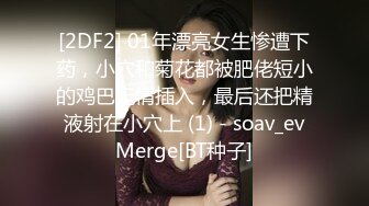 [2DF2] 01年漂亮女生惨遭下药，小穴和菊花都被肥佬短小的鸡巴无情插入，最后还把精液射在小穴上 (1) - soav_evMerge[BT种子]