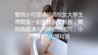 雙飛小可愛清純高校女大學生帶閨蜜一起服務金主爸爸，雙視角超清大肉棒抽插蜜穴，小穴的粉色肉眼可見