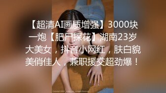 【超清AI画质增强】3000块一炮【肥尸探花】湖南23岁大美女，抖音小网红，肤白貌美俏佳人，兼职援交超劲爆！