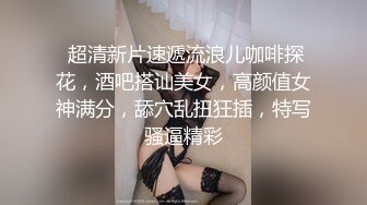  超清新片速遞流浪儿咖啡探花，酒吧搭讪美女，高颜值女神满分，舔穴乱扭狂插，特写骚逼精彩