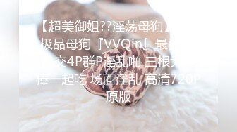 【超美御姐??淫荡母狗】新晋极品母狗『VVQin』最强3P乱交4P群P淫乱啪 三根大肉棒一起吃 场面淫乱 高清720P原版