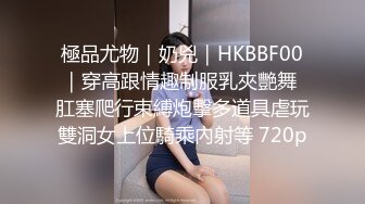 極品尤物｜奶兇｜HKBBF00｜穿高跟情趣制服乳夾艷舞 肛塞爬行束縛炮擊多道具虐玩雙洞女上位騎乘內射等 720p