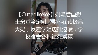 【Cuteqikeke】剃毛后自慰土豪重金定制，本科在读极品大奶，反差学姐边插边喷，学校宿舍各种社死紫薇