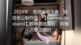 2024年，香港绿帽夫妻，咸湿老公制作室，【hamsuphusband】约单男微露脸，风情人妻正骚时