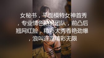   女秘书，平面模特女神首秀，专业情色拍摄团队，前凸后翘网红脸，精彩大秀香艳劲爆，浪叫连连精彩无限