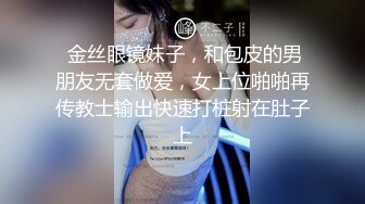  金丝眼镜妹子，和包皮的男朋友无套做爱，女上位啪啪再传教士输出快速打桩射在肚子上