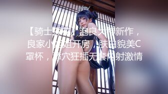 【骑士探花】泡良大神新作，良家小姐姐开房，肤白貌美C罩杯，舔穴狂插无套内射激情