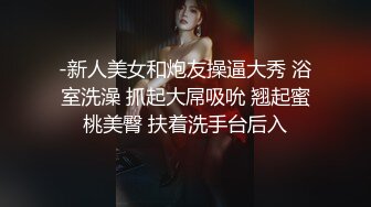 -新人美女和炮友操逼大秀 浴室洗澡 抓起大屌吸吮 翘起蜜桃美臀 扶着洗手台后入