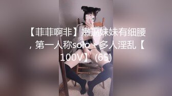 【菲菲啊非】嫩逼妹妹有细腰，第一人称solo＋多人淫乱【100V】 (65)