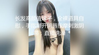 长发高颜值妹子，全裸道具自慰，手指掰开阴唇按摩刺激阴蒂，直播洗澡