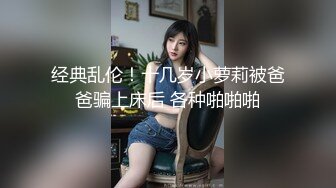 经典乱伦！十几岁小萝莉被爸爸骗上床后 各种啪啪啪