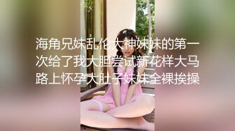 海角兄妹乱伦大神妹妹的第一次给了我大胆尝试新花样大马路上怀孕大肚子妹妹全裸挨操