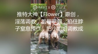 推特大神【Flower】原创，淫荡调教，羞辱掌掴，掐住脖子窒息操作，把小姐姐调教成母狗 (4)