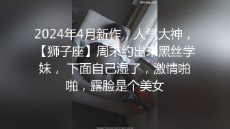 2024年4月新作，人气大神，【狮子座】周末约出来黑丝学妹， 下面自己湿了，激情啪啪，露脸是个美女