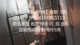 【极品稀缺_外购】最新《疯狂抖Y》外篇《抖Y擦边11》颜值美女 各显神通 闪_现 直B间紫薇啪啪 封号作S秀