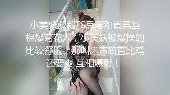 小美妖萝莉TS思瑶和直男互相爆菊花穴，小美妖被爆操的比较舒服，那叫床声简直比鸡还要爽 互相爆射！ 