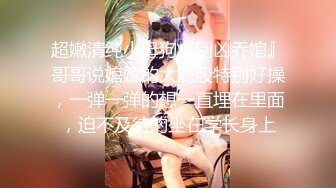 超嫩清纯小母狗『别凶乔婠』哥哥说婠婠的大屁股特别好操，一弹一弹的想一直埋在里面，迫不及待的坐在学长身上