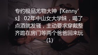 专约极品尤物大神『Kenny’s』 02年中山女大学妹，喝了点酒就发骚，主动要求穿戴整齐跪在房门等两个爸爸回来玩 (1)