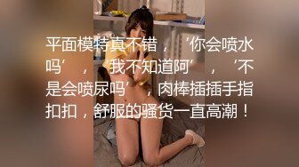 平面模特真不错，‘你会喷水吗’，‘我不知道阿’，‘不是会喷尿吗’，肉棒插插手指扣扣，舒服的骚货一直高潮！