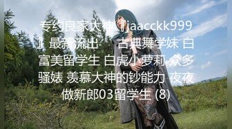 专约良家大神『jaacckk999』最新流出❤️古典舞学妹 白富美留学生 白虎小萝莉 众多骚婊 羡慕大神的钞能力 夜夜做新郎03留学生 (8)