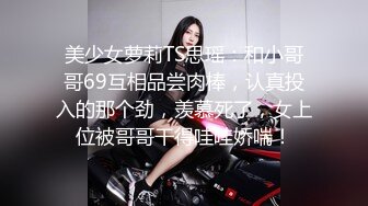 美少女萝莉TS思瑶：和小哥哥69互相品尝肉棒，认真投入的那个劲，羡慕死了，女上位被哥哥干得哇哇娇喘！