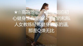 ★☆高端泄密☆★精品厕拍初心健身工作室的妹子们的和私人女教练经常健身锻炼的逼,那是Q弹无比