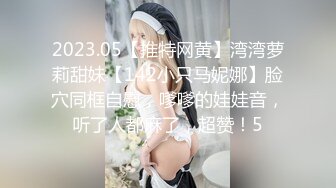 2023.05【推特网黄】湾湾萝莉甜妹【142小只马妮娜】脸穴同框自慰，嗲嗲的娃娃音，听了人都麻了，超赞！5