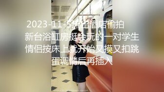 2023-11-5流出酒店偷拍❤️新台浴缸房挺会玩的一对学生情侣按床上就开始又摸又扣跳蛋调情后再插入