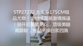 STP27272 九头身175CM极品尤物！婚纱情趣装激情操逼！掰开屁股舔菊花，顶级美腿高跟鞋，抱起来操白浆四溅