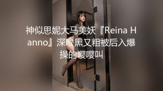 神似思妮大马美妖『Reina Hanno』深喉黑又粗被后入爆操的嘤嘤叫