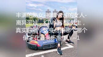 丰满的熟女-被情伤过的女人-离异带娃，KTV勾引服务生，真实自然，这身材撩哪个哪个倒下在骚逼怀抱里！~1