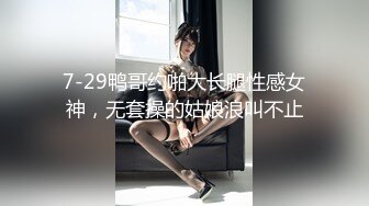 7-29鸭哥约啪大长腿性感女神，无套操的姑娘浪叫不止