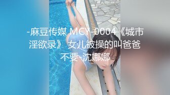 -麻豆传媒 MCY-0004《城市淫欲录》 女儿被操的叫爸爸不要-沈娜娜