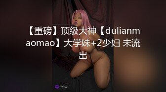 【重磅】顶级大神【dulianmaomao】大学妹+2少妇 未流出