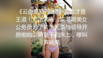 《云盘高质?泄密》露脸才是王道！对话清晰，实习期美女公务员为了转正无奈与领导开房啪啪，浴室干到床上，嗲叫声响亮