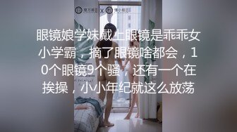 眼镜娘学妹戴上眼镜是乖乖女小学霸，摘了眼镜啥都会，10个眼镜9个骚，还有一个在挨操，小小年纪就这么放荡