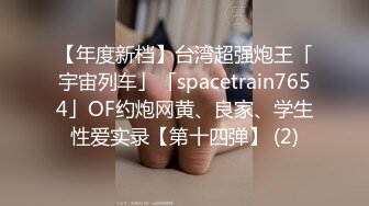 【年度新档】台湾超强炮王「宇宙列车」「spacetrain7654」OF约炮网黄、良家、学生性爱实录【第十四弹】 (2)