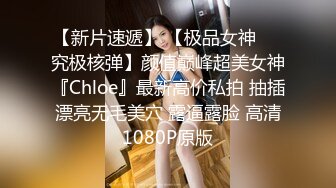 【新片速遞】 【极品女神❤️究极核弹】颜值巅峰超美女神『Chloe』最新高价私拍 抽插漂亮无毛美穴 露逼露脸 高清1080P原版