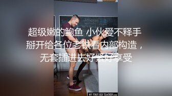 超级嫩的鲍鱼 小伙爱不释手 掰开给各位老铁看内部构造，无套插进去好紧好享受