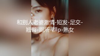 和别人老婆激情-短发-足交-翘臀-厕所-群p-熟女