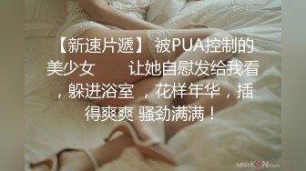 【新速片遞】 被PUA控制的美少女 ❤️ 让她自慰发给我看，躲进浴室 ，花样年华，插得爽爽 骚劲满满！