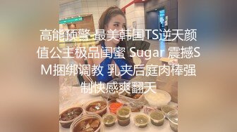 高能预警 最美韩国TS逆天颜值公主极品闺蜜 Sugar 震撼SM捆绑调教 乳夹后庭肉棒强制快感爽翻天