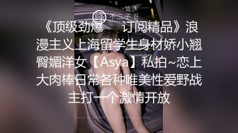 《顶级劲爆☀️订阅精品》浪漫主义上海留学生身材娇小翘臀媚洋女【Asya】私拍~恋上大肉棒日常各种唯美性爱野战主打一个激情开放